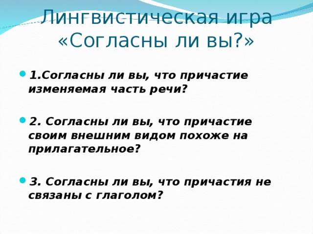 Лингвистическая игра  «Согласны ли вы?» 1.Согласны ли вы, что причастие изменяемая часть речи?  2. Согласны ли вы, что причастие своим внешним видом похоже на прилагательное?  3. Согласны ли вы, что причастия не связаны с глаголом?   