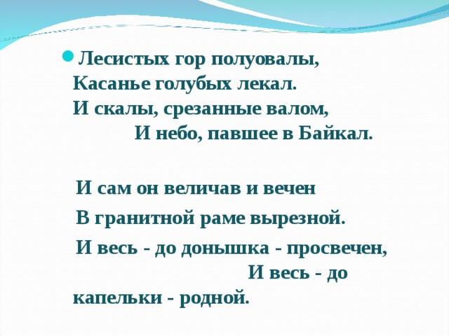 Лесистых гор полуовалы, Касанье голубых лекал. И скалы, срезанные валом, И небо, павшее в Байкал.  И сам он величав и вечен  В гранитной раме вырезной.  И весь - до донышка - просвечен, И весь - до капельки - родной.  