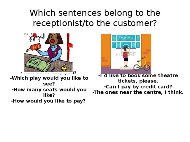 Which sentences belong to the receptionist/to the customer?  - I`d like to book some theatre tickets, please. -How can I help you? -Can I pay by credit card? -Which play would you like to see? -The ones near the centre, I think. -How many seats would you like? -How would you like to pay? 