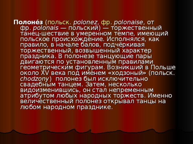 Полоне́з ( польск.  polonez , фр.   polonaise , от фр.   polonais — польский) — торжественный танец-шествие в умеренном темпе, имеющий польское происхождение. Исполнялся, как правило, в начале балов, подчёркивая торжественный, возвышенный характер праздника. В полонезе танцующие пары двигаются по установленным правилами геометрическим фигурам. Возникший в Польше около XV века под именем «ходзоный» (польск. chodzony ) полонез был исключительно свадебным танцем. Затем, несколько видоизменившись, он стал непременным атрибутом любых народных торжеств. Именно величественный полонез открывал танцы на любом народном празднике. 