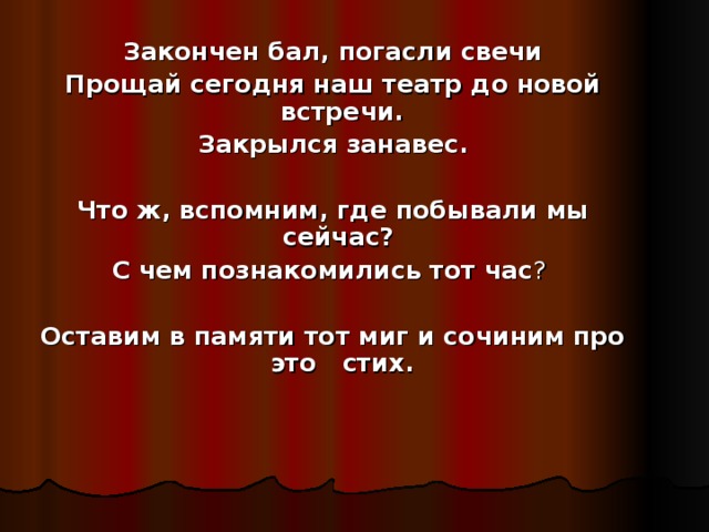 Закончен бал, погасли свечи Прощай сегодня наш театр до новой встречи. Закрылся занавес.  Что ж, вспомним, где побывали мы сейчас?  С чем познакомились тот час ?  Оставим в памяти тот миг и сочиним про это стих. 