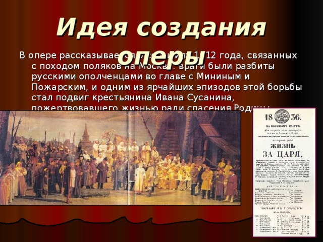 Идея создания оперы В опере рассказывается о событиях 1612 года, связанных с походом поляков на Москву: враги были разбиты русскими ополченцами во главе с Мининым и Пожарским, и одним из ярчайших эпизодов этой борьбы стал подвиг крестьянина Ивана Сусанина, пожертвовавшего жизнью ради спасения Родины. 