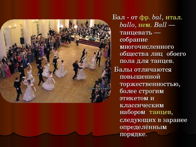 Бал - от фр.   bal , итал.  ballo , нем.  Ball — танцевать — собрание многочисленного общества лиц обоего пола для танцев.  Балы отличаются повышенной торжественностью, более строгим этикетом и классическим набором танцев , следующих в заранее определённым порядке. 
