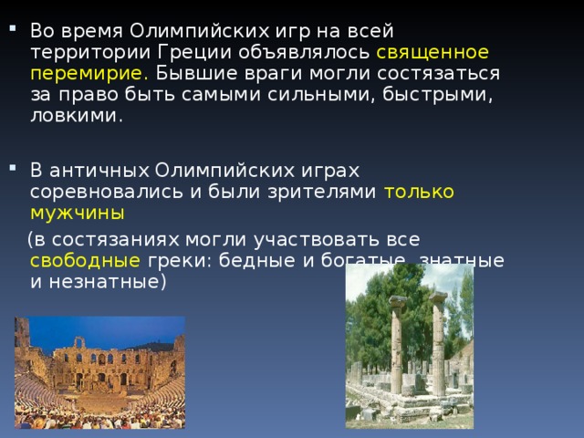 Во время Олимпийских игр на всей территории Греции объявлялось священное перемирие. Бывшие враги могли состязаться за право быть самыми сильными, быстрыми, ловкими.  В античных Олимпийских играх соревновались и были зрителями только мужчины   (в состязаниях могли участвовать все свободные греки: бедные и богатые, знатные и незнатные) 