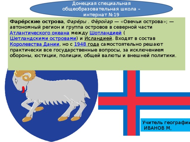 Донецкая специальная общеобразовательная школа – интернат №19 Фаре́рские острова ,  Фаре́ры  .  Фёройар  — «Овечьи острова»; — автономный регион и группа островов в северной части  Атлантического океана  между  Шотландией  ( Шетландскими островами ) и  Исландией . Входят в состав  Королевства Дании , но с  1948 года самостоятельно решают практически все государственные вопросы, за исключением обороны, юстиции, полиции, общей валюты и внешней политики. Учитель географии  ИВАНОВ М, 