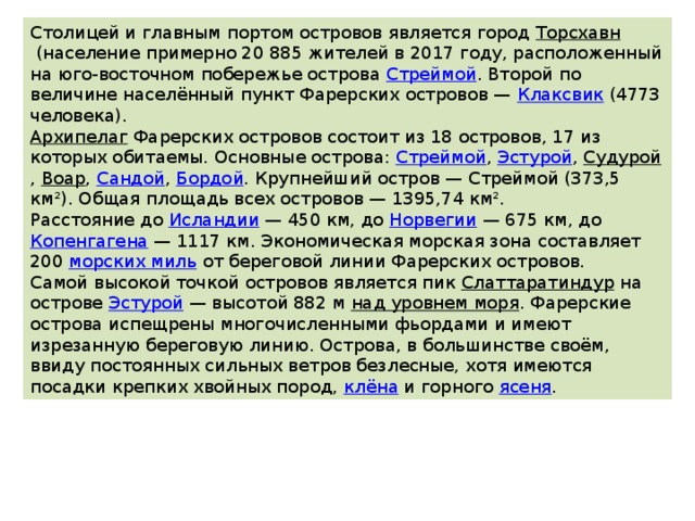 Столицей и главным портом островов является город  Торсхавн  (население примерно 20 885 жителей в 2017 году, расположенный на юго-восточном побережье острова  Стреймой . Второй по величине населённый пункт Фарерских островов —  Клаксвик  (4773 человека). Архипелаг   Фарерских островов состоит из 18 островов, 17 из которых обитаемы. Основные острова:  Стреймой ,  Эстурой ,  Судурой ,  Воар ,  Сандой ,  Бордой . Крупнейший остров — Стреймой (373,5 км²). Общая площадь всех островов — 1395,74 км². Расстояние до  Исландии  — 450 км, до  Норвегии  — 675 км, до  Копенгагена  — 1117 км. Экономическая морская зона составляет 200  морских миль  от береговой линии Фарерских островов. Самой высокой точкой островов является пик  Слаттаратиндур  на острове  Эстурой  — высотой 882 м  над уровнем моря . Фарерские острова испещрены многочисленными фьордами и имеют изрезанную береговую линию. Острова, в большинстве своём, ввиду постоянных сильных ветров безлесные, хотя имеются посадки крепких хвойных пород,  клёна  и горного  ясеня . 