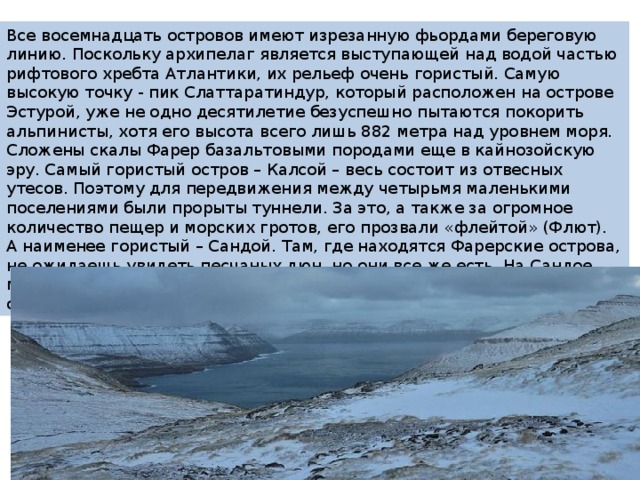 Все восемнадцать островов имеют изрезанную фьордами береговую линию. Поскольку архипелаг является выступающей над водой частью рифтового хребта Атлантики, их рельеф очень гористый. Самую высокую точку - пик Слаттаратиндур, который расположен на острове Эстурой, уже не одно десятилетие безуспешно пытаются покорить альпинисты, хотя его высота всего лишь 882 метра над уровнем моря. Сложены скалы Фарер базальтовыми породами еще в кайнозойскую эру. Самый гористый остров – Калсой – весь состоит из отвесных утесов. Поэтому для передвижения между четырьмя маленькими поселениями были прорыты туннели. За это, а также за огромное количество пещер и морских гротов, его прозвали «флейтой» (Флют). А наименее гористый – Сандой. Там, где находятся Фарерские острова, не ожидаешь увидеть песчаных дюн, но они все же есть. На Сандое можно также полюбоваться красивыми озерами и насладиться отличной рыбалкой. 