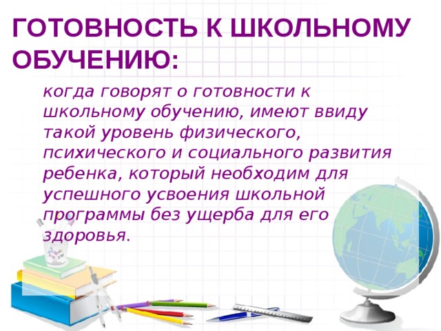 ГОТОВНОСТЬ К ШКОЛЬНОМУ ОБУЧЕНИЮ:  когда говорят о готовности к школьному обучению, имеют ввиду такой уровень физического, психического и социального развития ребенка, который необходим для успешного усвоения школьной программы без ущерба для его здоровья. 