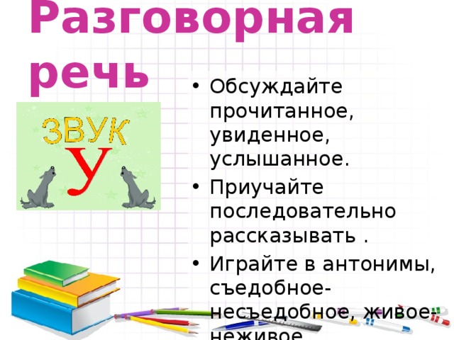 Разговорная речь  Обсуждайте прочитанное, увиденное, услышанное. Приучайте последовательно рассказывать . Играйте в антонимы, съедобное-несъедобное, живое-неживое. 