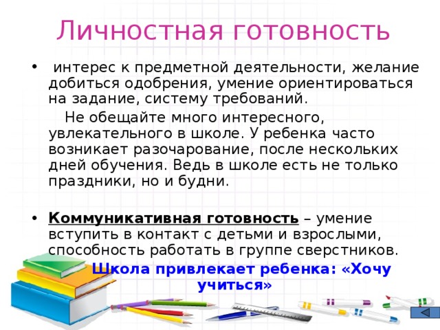 Личностная готовность  интерес к предметной деятельности, желание добиться одобрения, умение ориентироваться на задание, систему требований.  Не обещайте много интересного, увлекательного в школе. У ребенка часто возникает разочарование, после нескольких дней обучения. Ведь в школе есть не только праздники, но и будни. Коммуникативная готовность – умение вступить в контакт с детьми и взрослыми, способность работать в группе сверстников.  Школа привлекает ребенка: «Хочу учиться» 