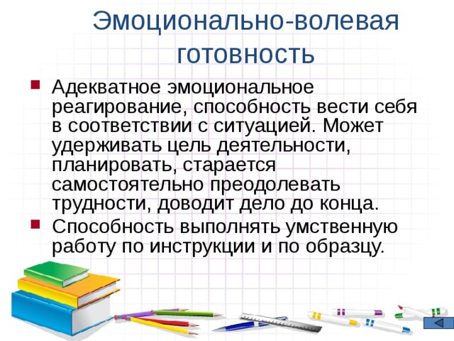 Эмоционально-волевая готовность Адекватное эмоциональное реагирование, способность вести себя в соответствии с ситуацией. Может удерживать цель деятельности, планировать, старается самостоятельно преодолевать трудности, доводит дело до конца. Способность выполнять умственную работу по инструкции и по образцу. 