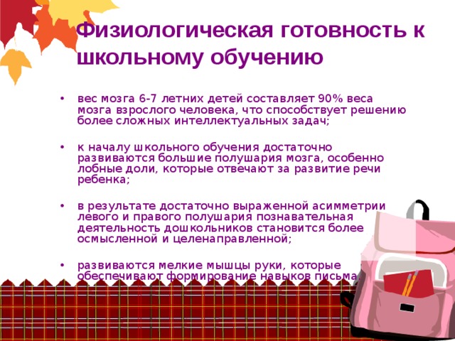 Физиологическая готовность к школьному обучению вес мозга 6-7 летних детей составляет 90% веса мозга взрослого человека, что способствует решению более сложных интеллектуальных задач; к началу школьного обучения достаточно развиваются большие полушария мозга, особенно лобные доли, которые отвечают за развитие речи ребенка; в результате достаточно выраженной асимметрии левого и правого полушария познавательная деятельность дошкольников становится более осмысленной и целенаправленной; развиваются мелкие мышцы руки, которые обеспечивают формирование навыков письма. 