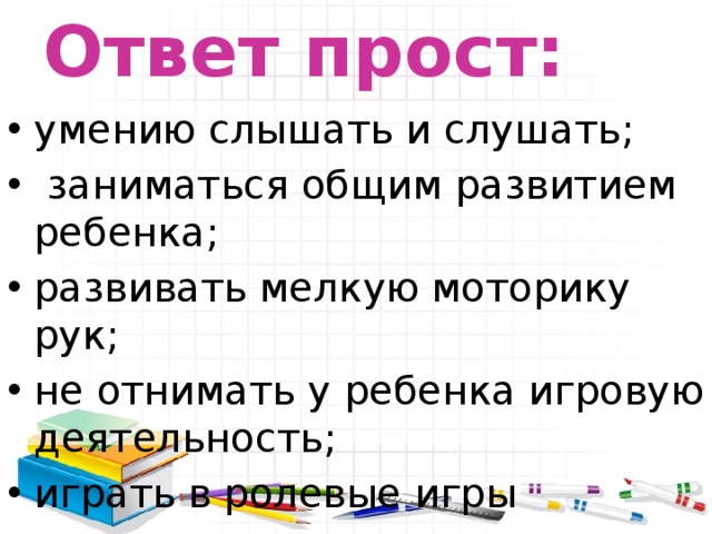 Ответ прост: умению слышать и слушать;  заниматься общим развитием ребенка; развивать мелкую моторику рук; не отнимать у ребенка игровую деятельность; играть в ролевые игры 