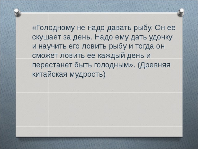  «Голодному не надо давать рыбу. Он ее скушает за день. Надо ему дать удочку и научить его ловить рыбу и тогда он сможет ловить ее каждый день и перестанет быть голодным». (Древняя китайская мудрость) 