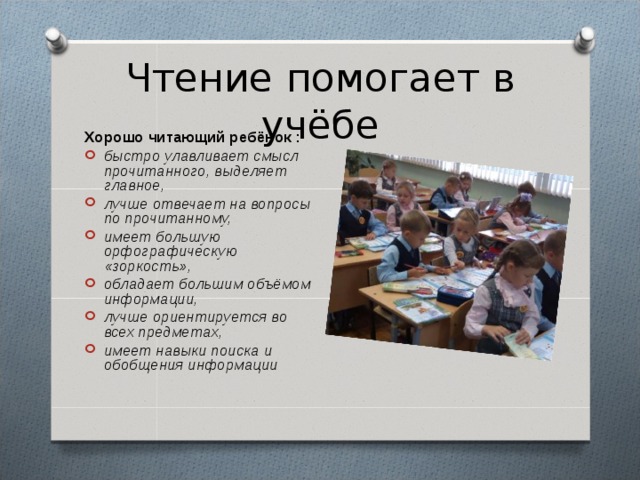 Чтение помогает в учёбе Хорошо читающий ребёнок : быстро улавливает смысл прочитанного, выделяет главное, лучше отвечает на вопросы по прочитанному, имеет большую орфографическую «зоркость», обладает большим объёмом информации, лучше ориентируется во всех предметах, имеет навыки поиска и обобщения информации  