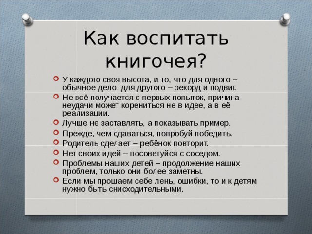 Как воспитать книгочея? У каждого своя высота, и то, что для одного – обычное дело, для другого – рекорд и подвиг. Не всё получается с первых попыток, причина неудачи может корениться не в идее, а в её реализации. Лучше не заставлять, а показывать пример. Прежде, чем сдаваться, попробуй победить. Родитель сделает – ребёнок повторит. Нет своих идей – посоветуйся с соседом. Проблемы наших детей – продолжение наших проблем, только они более заметны. Если мы прощаем себе лень, ошибки, то и к детям нужно быть снисходительными. 