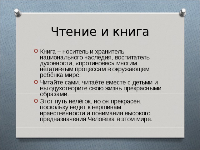 Чтение и книга Книга – носитель и хранитель национального наследия, воспитатель духовности, «противовес» многим негативным процессам в окружающем ребёнка мире. Читайте сами, читаёте вместе с детьми и вы одухотворите свою жизнь прекрасными образами. Этот путь нелёгок, но он прекрасен, поскольку ведёт к вершинам нравственности и понимания высокого предназначения Человека в этом мире . 