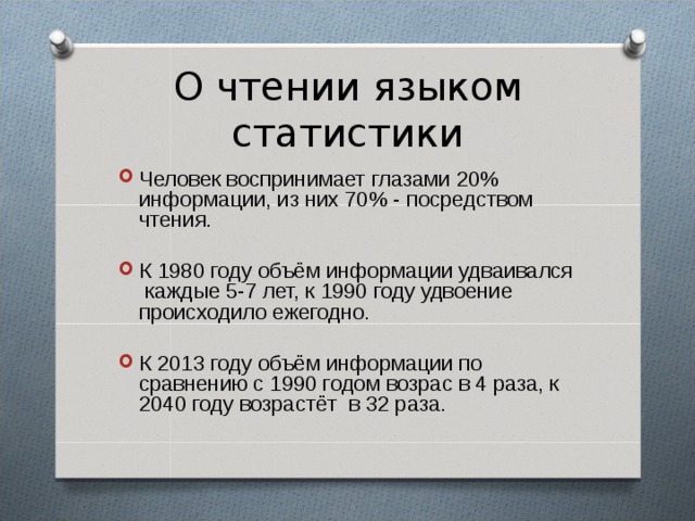 О чтении языком статистики Человек воспринимает глазами 20% информации, из них 70% - посредством чтения. К 1980 году объём информации удваивался каждые 5-7 лет, к 1990 году удвоение происходило ежегодно. К 2013 году объём информации по сравнению с 1990 годом возрас в 4 раза, к 2040 году возрастёт в 32 раза. 