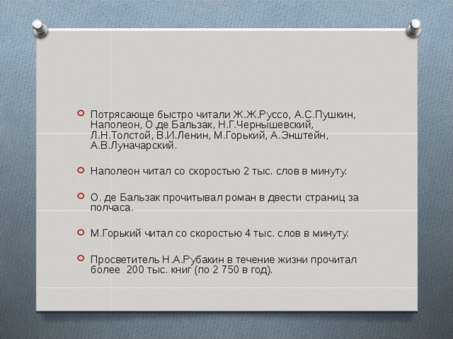 Потрясающе быстро читали Ж.Ж.Руссо, А.С.Пушкин, Наполеон, О.де Бальзак, Н.Г.Чернышевский, Л.Н.Толстой, В.И.Ленин, М.Горький, А.Энштейн, А.В.Луначарский. Наполеон читал со скоростью 2 тыс. слов в минуту. О. де Бальзак прочитывал роман в двести страниц за полчаса. М.Горький читал со скоростью 4 тыс. слов в минуту. Просветитель Н.А.Рубакин в течение жизни прочитал более 200 тыс. книг (по 2 750 в год). 