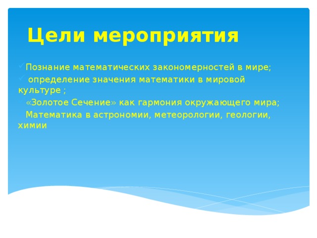 Цели мероприятия Познание математических закономерностей в мире;  определение значения математики в мировой культуре ; «Золотое Сечение» как гармония окружающего мира; Математика в астрономии, метеорологии, геологии, химии 