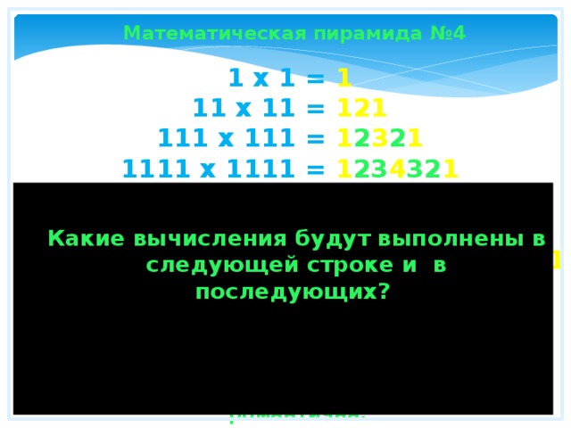 Математическая пирамида №4 1 x 1 = 1  11 x 11 = 121  111 x 111 = 1 2 3 2 1  1111 x 1111 = 1 23 4 32 1  11111 x 11111 = 1 234 5 432 1  111111 x 111111 = 1 2345 6 5432 1  1111111 x 1111111 = 1 23456 7 65432 1  11111111 x 11111111 = 1 234567 8 765432 1  111111111 x 111111111 = 1 2345678 9 8765432 1  Какие вычисления будут выполнены в следующей строке и в последующих? Математика в своей сущности достаточно таинственна и романтична. 