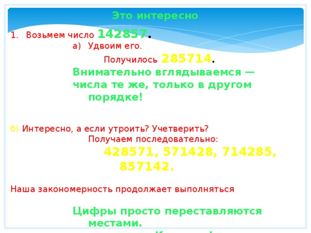 Это интересно Возьмем число 142857 .  Удвоим его. Удвоим его. Удвоим его. Удвоим его. Удвоим его. Получилось  285714 . Внимательно вглядываемся — числа те же, только в другом порядке! б) Интересно, а если утроить? Учетверить? Получаем последовательно: 428571, 571428, 714285, 857142.  Наша закономерность продолжает выполняться .  Цифры просто переставляются местами. Красиво.! 