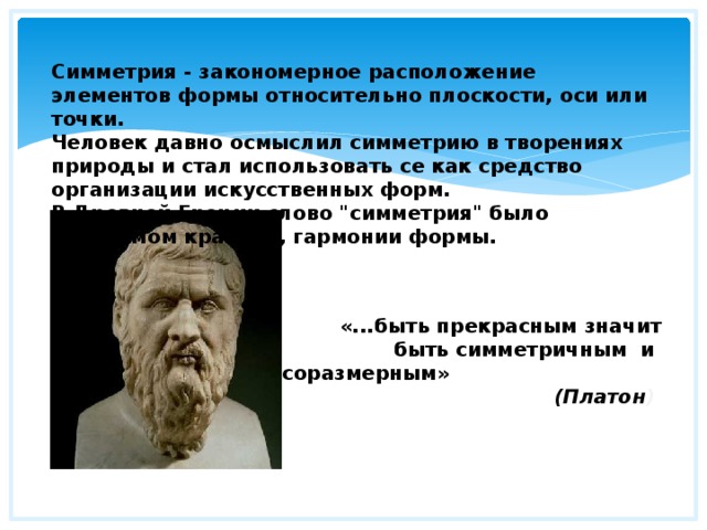 Симметрия - закономерное расположение элементов формы относительно плоскости, оси или точки. Человек давно осмыслил симметрию в творениях природы и стал использовать се как средство организации искусственных форм. В Древней Греции слово 