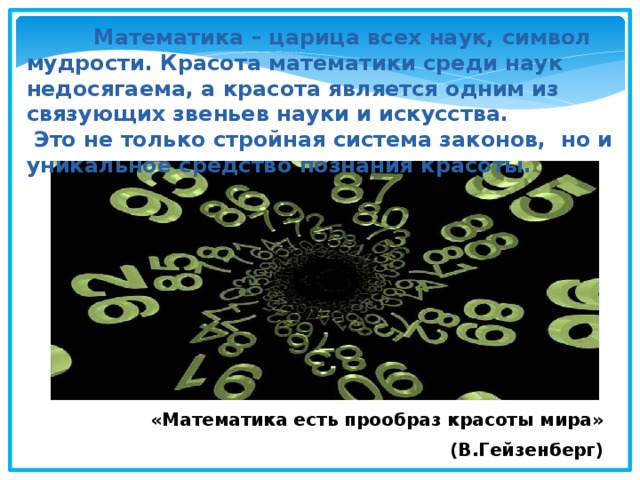  Математика – царица всех наук, символ мудрости. Красота математики среди наук недосягаема, а красота является одним из связующих звеньев науки и искусства.  Это не только стройная система законов, но и уникальное средство познания красоты. «Математика есть прообраз красоты мира» (В.Гейзенберг) 