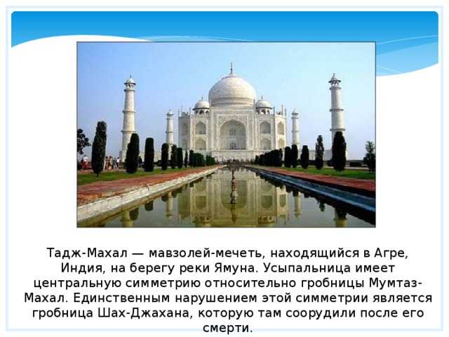 Тадж-Махал — мавзолей-мечеть, находящийся в Агре, Индия, на берегу реки Ямуна. Усыпальница имеет центральную симметрию относительно гробницы Мумтаз-Махал. Единственным нарушением этой симметрии является гробница Шах-Джахана, которую там соорудили после его смерти. 