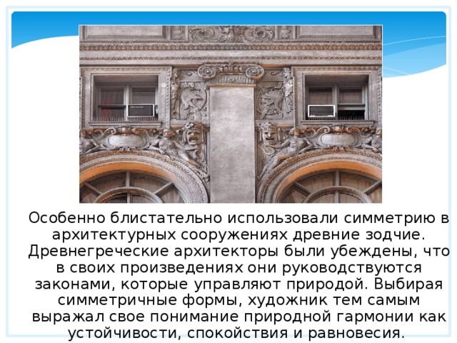 Особенно блистательно использовали симметрию в архитектурных сооружениях древние зодчие. Древнегреческие архитекторы были убеждены, что в своих произведениях они руководствуются законами, которые управляют природой. Выбирая симметричные формы, художник тем самым выражал свое понимание природной гармонии как устойчивости, спокойствия и равновесия. 