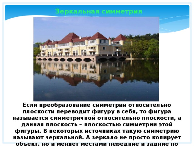  Зеркальная симметрия Если преобразование симметрии относительно плоскости переводит фигуру в себя, то фигура называется симметричной относительно плоскости, а данная плоскость – плоскостью симметрии этой фигуры. В некоторых источниках такую симметрию называют зеркальной. А зеркало не просто копирует объект, но и меняет местами передние и задние по отношению к зеркалу части объекта. 