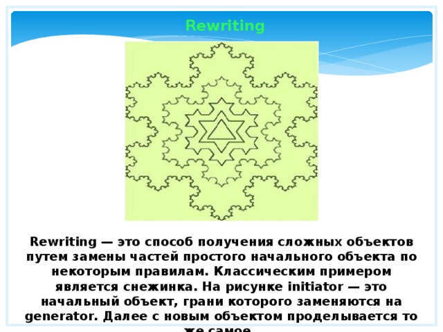 Rewriting Rewriting — это способ получения сложных объектов путем замены частей простого начального объекта по некоторым правилам. Классическим примером является снежинка. На рисунке initiator — это начальный объект, грани которого заменяются на generator. Далее с новым объектом проделывается то же самое. 