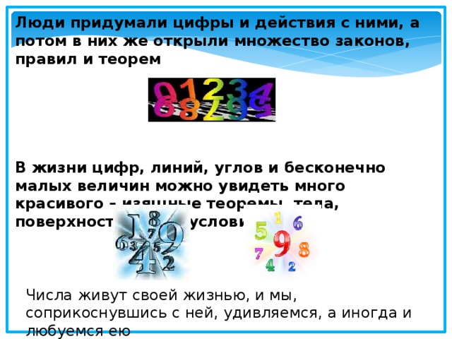 Люди придумали цифры и действия с ними, а потом в них же открыли множество законов, правил и теорем      В жизни цифр, линий, углов и бесконечно малых величин можно увидеть много красивого – изящные теоремы, тела, поверхности, даже условия задач Числа живут своей жизнью, и мы, соприкоснувшись с ней, удивляемся, а иногда и любуемся ею 