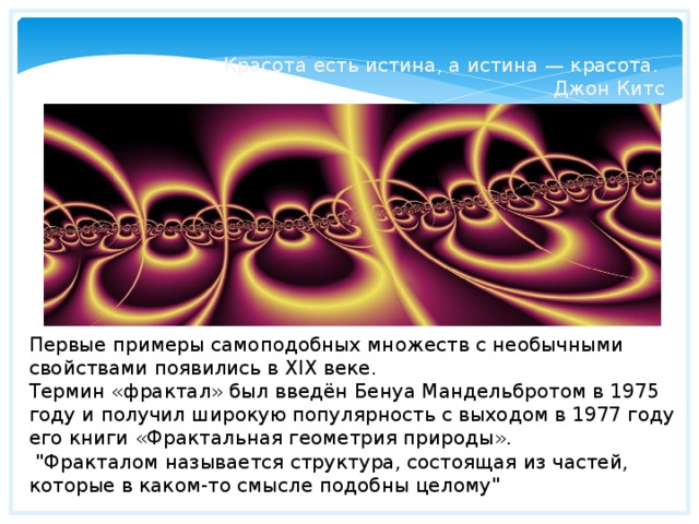 Красота есть истина, а истина — красота. Джон Китс Первые примеры самоподобных множеств с необычными свойствами появились в XIX веке. Термин «фрактал» был введён Бенуа Мандельбротом в 1975 году и получил широкую популярность с выходом в 1977 году его книги «Фрактальная геометрия природы».  