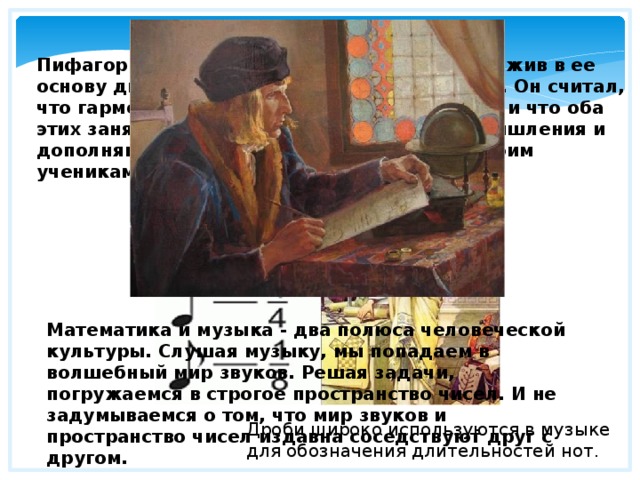 Математическая музыка Пифагор создал свою школу мудрости, положив в ее основу два искусства - музыку и математику. Он считал, что гармония чисел сродни гармонии звуков и что оба этих занятия упорядочивают хаотичность мышления и дополняют друг друга. Пифагор говорил своим ученикам, что числа правят миром. Математика и музыка - два полюса человеческой культуры. Слушая музыку, мы попадаем в волшебный мир звуков. Решая задачи, погружаемся в строгое пространство чисел. И не задумываемся о том, что мир звуков и пространство чисел издавна соседствуют друг с другом. Дроби широко используются в музыке для обозначения длительностей нот. 