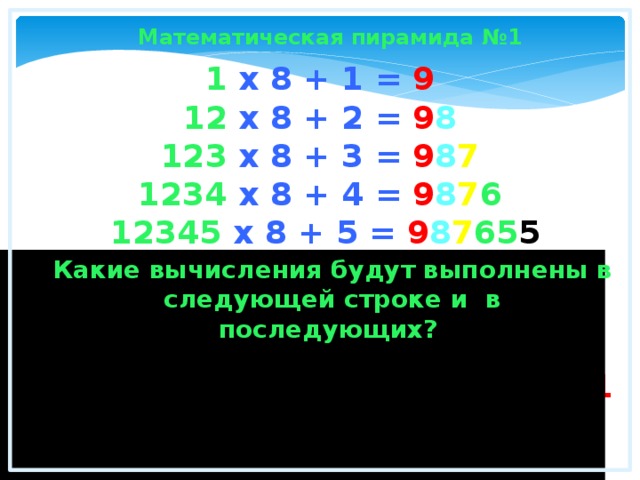 Математическая пирамида №1 1 x 8 + 1 = 9  12 x 8 + 2 = 9 8  123 x 8 + 3 = 9 8 7  1234 x 8 + 4 = 9 8 7 6   12345 x 8 + 5 = 9 8 7 65 5  123456 x 8 + 6 = 9 8 7 65 4  1234567 x 8 + 7 = 9 8 7 65 4 3  12345678 x 8 + 8 = 9 8 7 65 4 32 2  123456789 x 8 + 9 = 9 8 7 65 4 32 1  Какие вычисления будут выполнены в следующей строке и в последующих? Математика - это красота и чудо в чистом виде.  