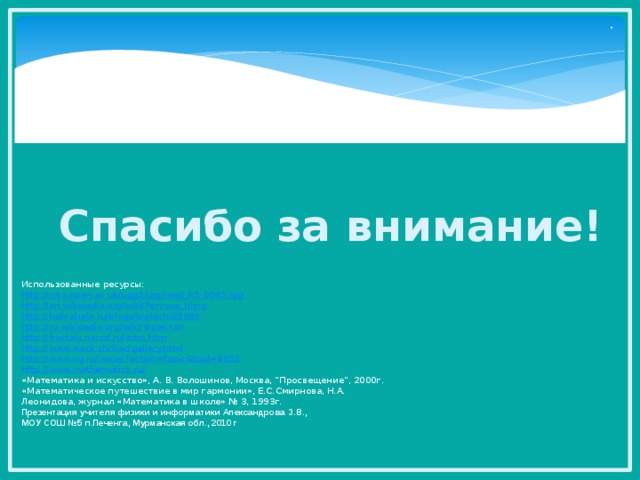 . Спасибо за внимание! Использованные ресурсы: http://mcs.open.ac.uk/ugg2/jpg/med_RS_0065.jpg http://en.wikipedia.org/wiki/Penrose_tiling http://habrahabr.ru/blogs/biotech/69989 http://ru.wikipedia.org/wiki/ Фрактал http://fractals.narod.ru/intro.htm http://www.wack.ch/frac/gallery.html http://www.ug.ru/issue/?action=topic&toid=8652 http://www.mathematics.ru/ «Математика и искусство», А. В. Волошинов, Москва, “Просвещение”, 2000г. «Математическое путешествие в мир гармонии», Е.С.Смирнова, Н.А. Леонидова, журнал «Математика в школе» № 3, 1993г. Презентация учителя физики и информатики Александрова З.В., МОУ СОШ №5 п.Печенга, Мурманская обл., 2010 г 