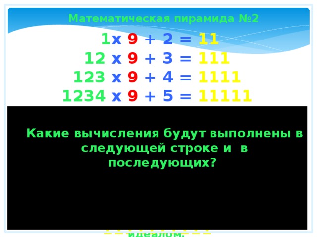 Математическая пирамида №2  1 x 9 + 2 = 11  12 x 9 + 3 = 111  123 x 9 + 4 = 1111  1234 x 9 + 5 = 11111  12345 x 9 + 6 = 111111  123456 x 9 + 7 = 1111111  1234567 x 9 + 8 = 11111111  12345678 x 9 + 9 = 111111111  123456789 x 9 +10= 1111111111  Какие вычисления будут выполнены в следующей строке и в последующих? Математика - это единственная наука, которая имеет дело с абсолютным идеалом. 
