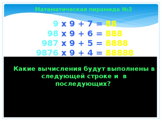 Математическая пирамида №3 9 x 9 + 7 = 88  98 x 9 + 6 = 888  987 x 9 + 5 = 8888  9876 x 9 + 4 = 88888  98765 x 9 + 3 = 888888  987654 x 9 + 2 = 8888888  9876543 x 9 + 1 = 88888888  98765432 x 9 + 0 = 888888888  Какие вычисления будут выполнены в следующей строке и в последующих? Замечательно! Не правда ли?  