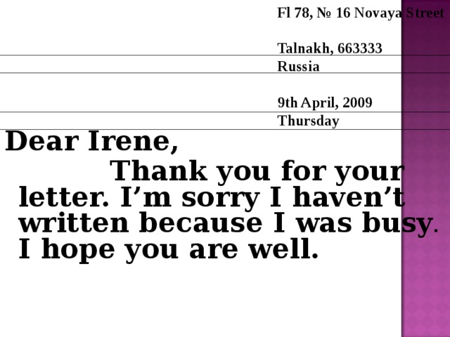 Fl 78, № 16 Novaya Street Talnakh, 663333 Russia  9th April, 2009 T hursday Dear Irene,  Thank you for your letter. I’m sorry I haven’t written because I was busy . I hope you are well.  