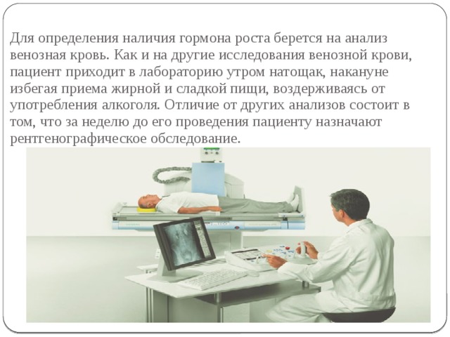 Для определения наличия гормона роста берется на анализ венозная кровь. Как и на другие исследования венозной крови, пациент приходит в лабораторию утром натощак, накануне избегая приема жирной и сладкой пищи, воздерживаясь от употребления алкоголя. Отличие от других анализов состоит в том, что за неделю до его проведения пациенту назначают рентгенографическое обследование. 