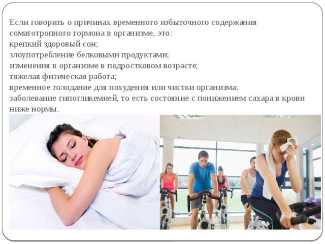 Если говорить о причинах временного избыточного содержания соматотропного гормона в организме, это:  крепкий здоровый сон;  злоупотребление белковыми продуктами;  изменения в организме в подростковом возрасте;  тяжелая физическая работа;  временное голодание для похудения или чистки организма;  заболевание гипогликемией, то есть состояние с понижением сахара в крови ниже нормы. 