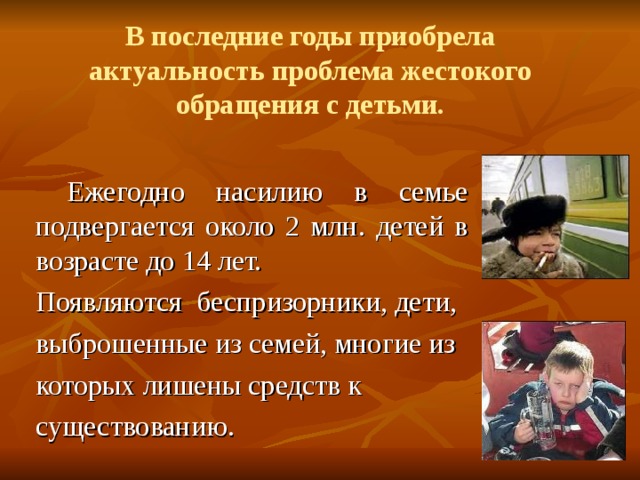 В последние годы приобрела актуальность проблема жестокого обращения с детьми.  Ежегодно насилию в семье подвергается около 2 млн. детей в возрасте до 14 лет. Появляются беспризорники, дети, выброшенные из семей, многие из которых лишены средств к существованию. 