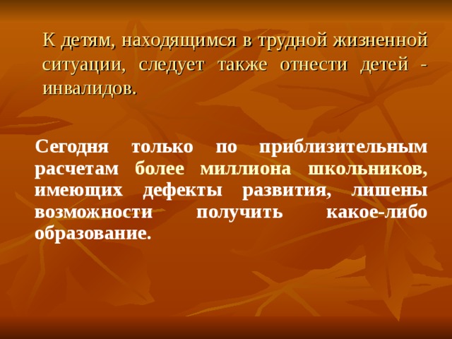 К детям, находящимся в трудной жизненной ситуации, следует также отнести детей - инвалидов. Сегодня только по приблизительным расчетам более миллиона школьников, имеющих дефекты развития, лишены возможности получить какое-либо образование.  