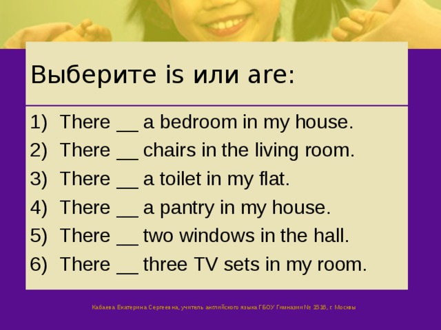 Выберите is или are: There __ a bedroom in my house. There __ chairs in the living room. There __ a toilet in my flat. There __ a pantry in my house. There __ two windows in the hall. There __ three TV sets in my room. Кабаева Екатерина Сергеевна, учитель английского языка ГБОУ Гимназии № 1516, г. Москвы 