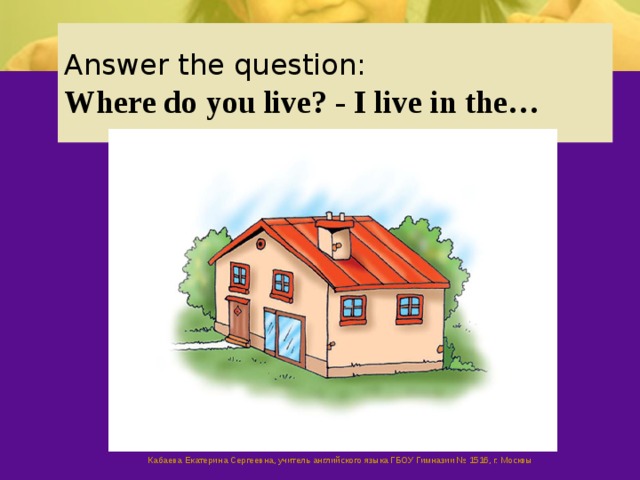Answer the question:  Where do you live? - I live in the… Кабаева Екатерина Сергеевна, учитель английского языка ГБОУ Гимназии № 1516, г. Москвы  