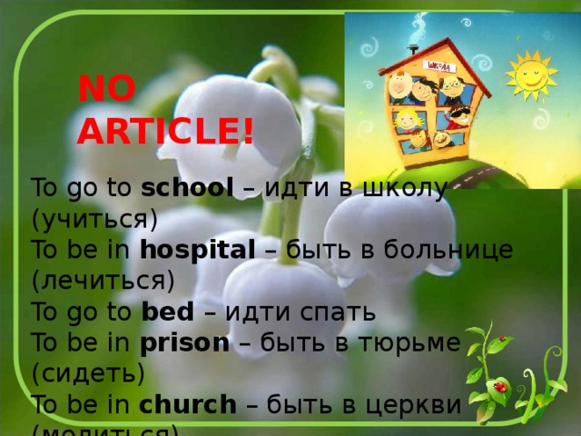 NO ARTICLE! To go to school – идти в школу (учиться) To be in hospital – быть в больнице (лечиться) To go to bed – идти спать To be in prison – быть в тюрьме (сидеть) To be in church – быть в церкви (молиться) To go to university – идти в университет (учиться) To go to college – идти в колледж (учиться) 