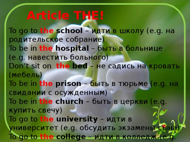 Article THE! To go to the  school – идти в школу (e.g. на родительское собрание) To be in the  hospital – быть в больнице (e.g. навестить больного) Don’t sit on the  bed – не садись на кровать (мебель) To be in the  prison – быть в тюрьме (e.g. на свидании с осужденным) To be in the  church – быть в церкви (e.g. купить свечу) To go to the  university – идти в университет (e.g. обсудить экзамены сына) To go to the  college – идти в колледж (e.g. встретить дочь) 