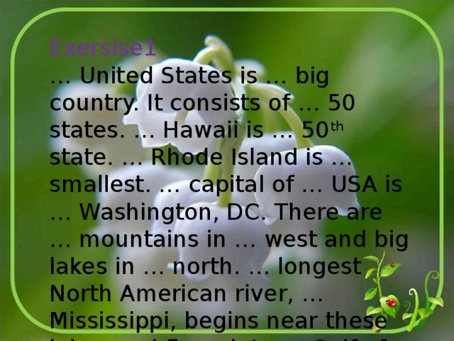 Exersise1 … United States is … big country. It consists of … 50 states. … Hawaii is … 50 th state. … Rhode Island is … smallest. … capital of … USA is … Washington, DC. There are … mountains in … west and big lakes in … north. … longest North American river, … Mississippi, begins near these lakes and flows into … Gulf of Mexico. 