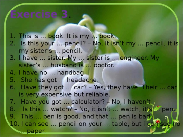 Exercise 3 . This is … book. It is my … book.  Is this your … pencil? – No, it isn’t my … pencil, it is my sister’s … pencil. I have … sister. My … sister is … engineer. My sister’s … husband is … doctor. I have no … handbag.  She has got … headache.  Have they got … car? – Yes, they have. Their … car is very expensive but reliable.  Have you got … calculator? – No, I haven’t.  Is this … watch? – No, it isn’t … watch, it’s … pen.  This … pen is good, and that … pen is bad.  I can see … pencil on your … table, but I can see no … paper. 
